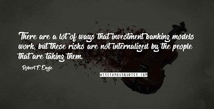 Robert F. Engle Quotes: There are a lot of ways that investment banking models work, but these risks are not internalized by the people that are taking them.