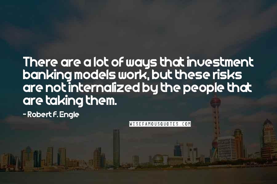 Robert F. Engle Quotes: There are a lot of ways that investment banking models work, but these risks are not internalized by the people that are taking them.