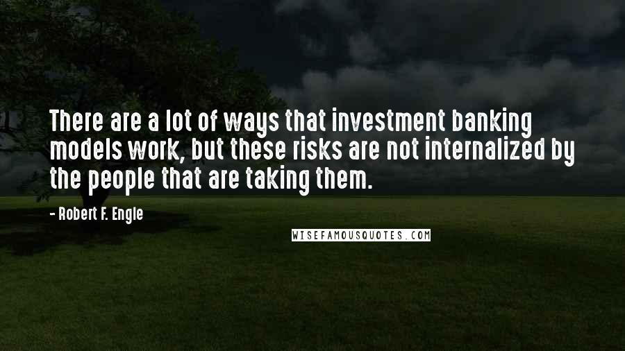 Robert F. Engle Quotes: There are a lot of ways that investment banking models work, but these risks are not internalized by the people that are taking them.