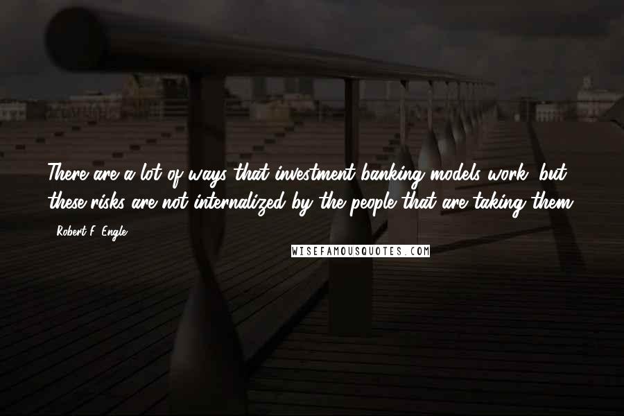 Robert F. Engle Quotes: There are a lot of ways that investment banking models work, but these risks are not internalized by the people that are taking them.