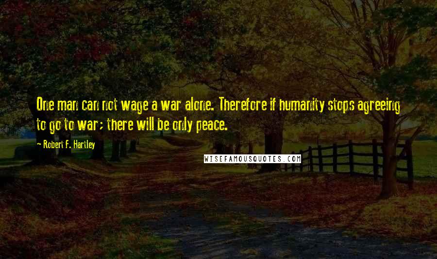 Robert F. Hartley Quotes: One man can not wage a war alone. Therefore if humanity stops agreeing to go to war; there will be only peace.