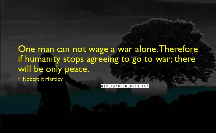 Robert F. Hartley Quotes: One man can not wage a war alone. Therefore if humanity stops agreeing to go to war; there will be only peace.