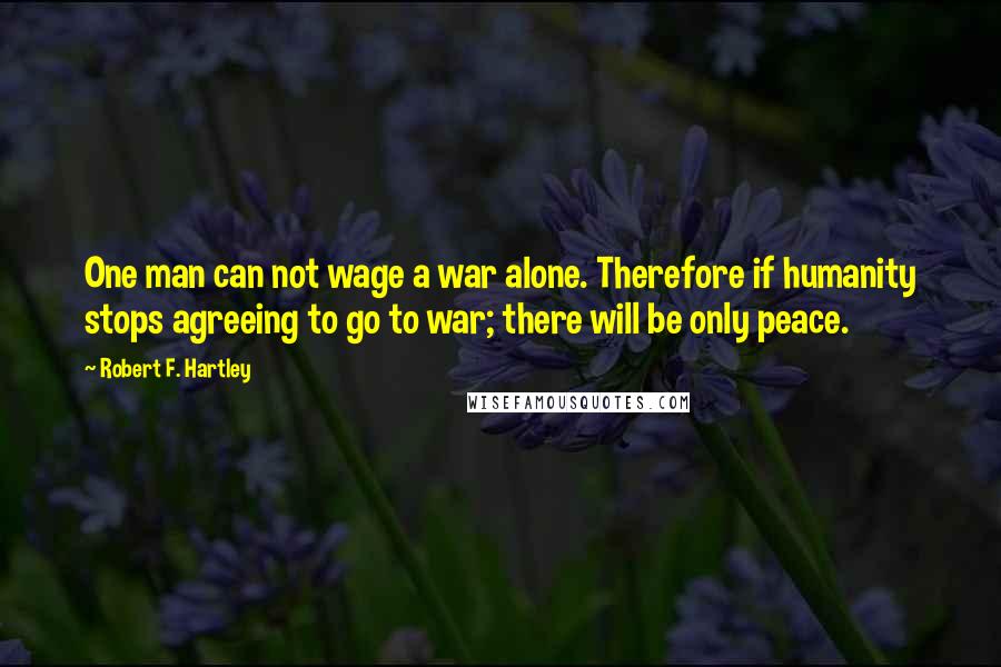 Robert F. Hartley Quotes: One man can not wage a war alone. Therefore if humanity stops agreeing to go to war; there will be only peace.