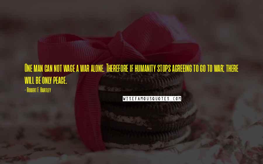 Robert F. Hartley Quotes: One man can not wage a war alone. Therefore if humanity stops agreeing to go to war; there will be only peace.