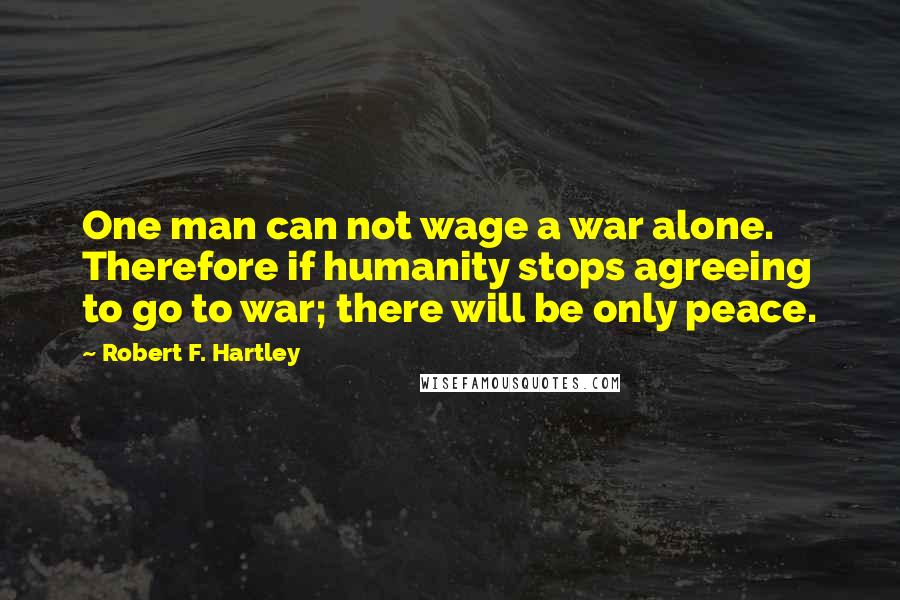Robert F. Hartley Quotes: One man can not wage a war alone. Therefore if humanity stops agreeing to go to war; there will be only peace.