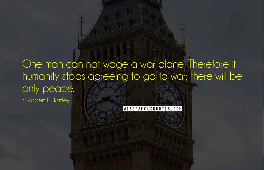 Robert F. Hartley Quotes: One man can not wage a war alone. Therefore if humanity stops agreeing to go to war; there will be only peace.