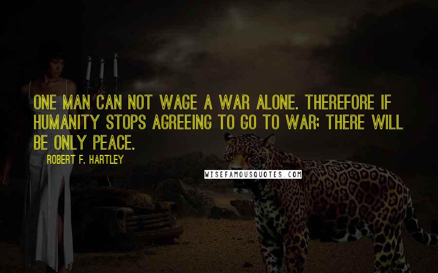 Robert F. Hartley Quotes: One man can not wage a war alone. Therefore if humanity stops agreeing to go to war; there will be only peace.