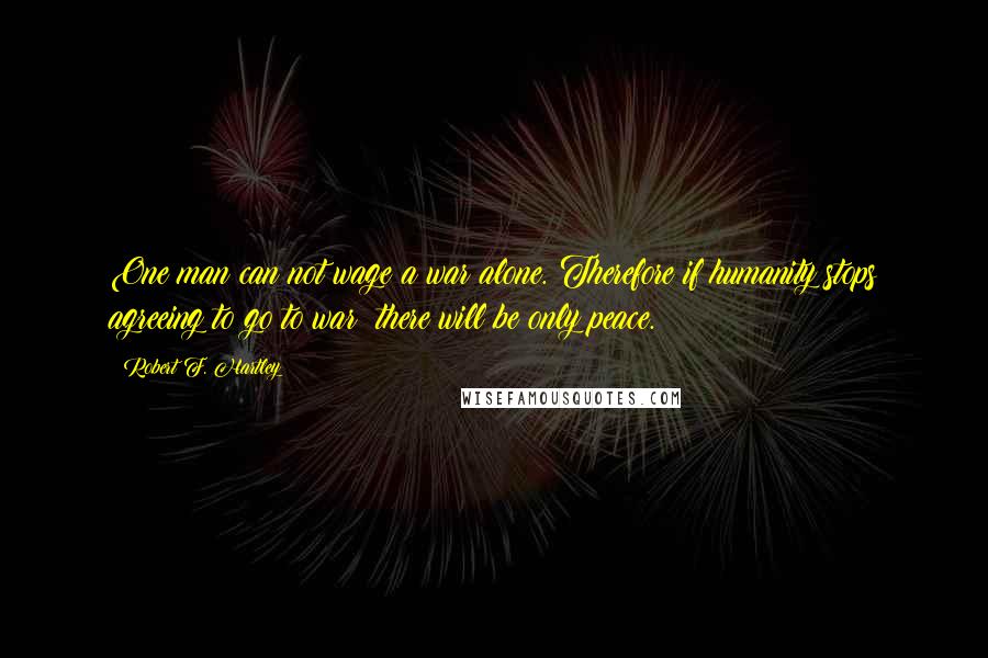 Robert F. Hartley Quotes: One man can not wage a war alone. Therefore if humanity stops agreeing to go to war; there will be only peace.