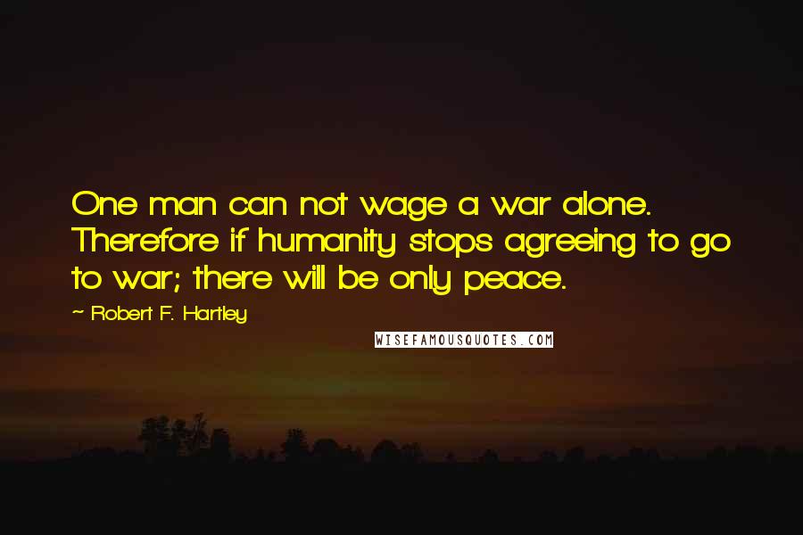 Robert F. Hartley Quotes: One man can not wage a war alone. Therefore if humanity stops agreeing to go to war; there will be only peace.