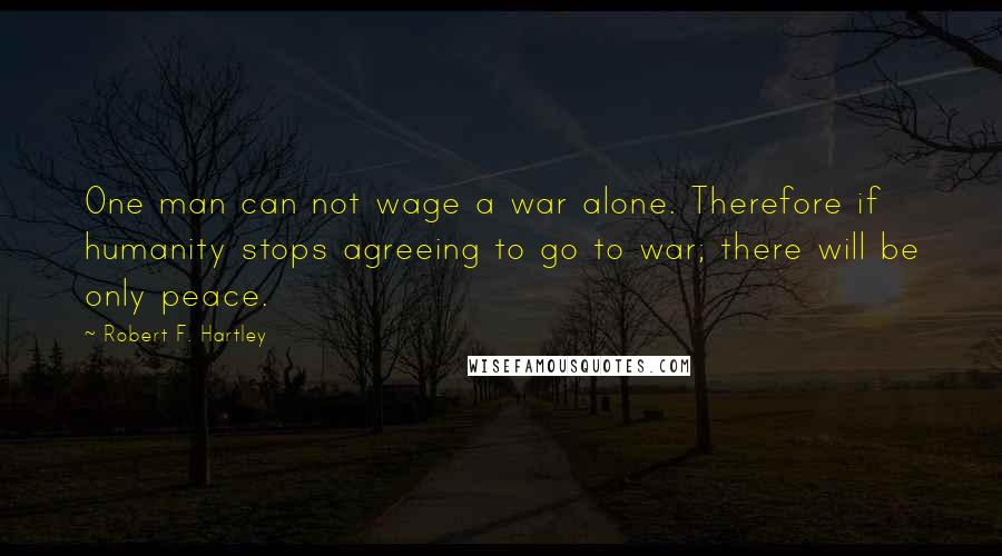 Robert F. Hartley Quotes: One man can not wage a war alone. Therefore if humanity stops agreeing to go to war; there will be only peace.