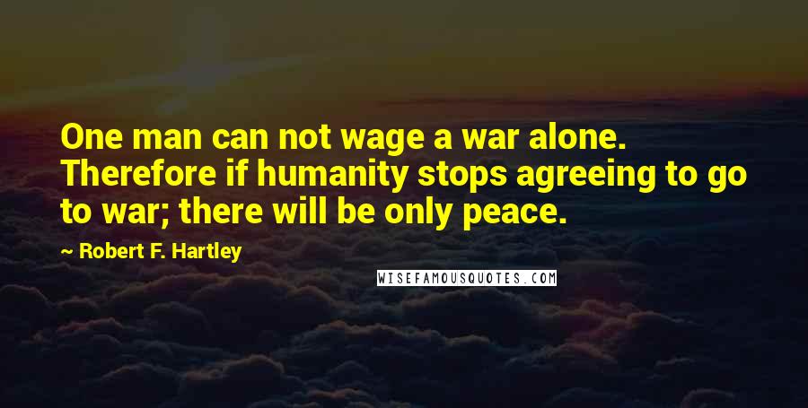Robert F. Hartley Quotes: One man can not wage a war alone. Therefore if humanity stops agreeing to go to war; there will be only peace.
