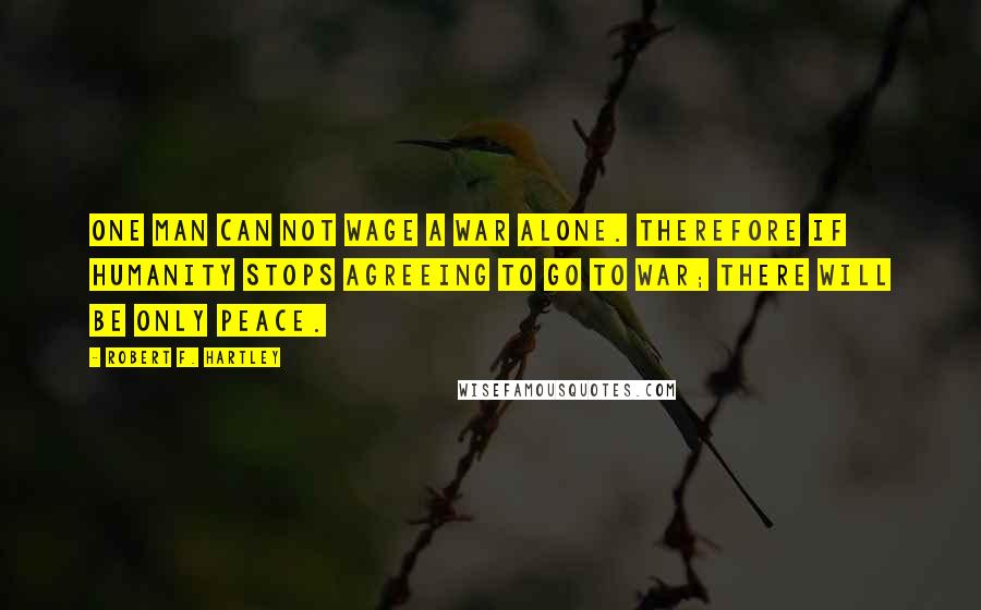 Robert F. Hartley Quotes: One man can not wage a war alone. Therefore if humanity stops agreeing to go to war; there will be only peace.