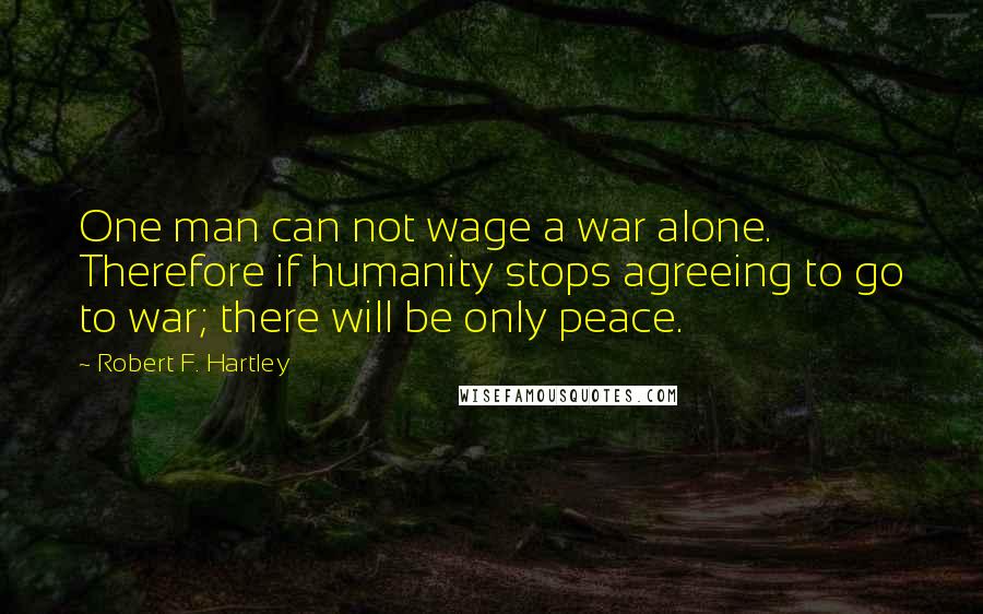 Robert F. Hartley Quotes: One man can not wage a war alone. Therefore if humanity stops agreeing to go to war; there will be only peace.