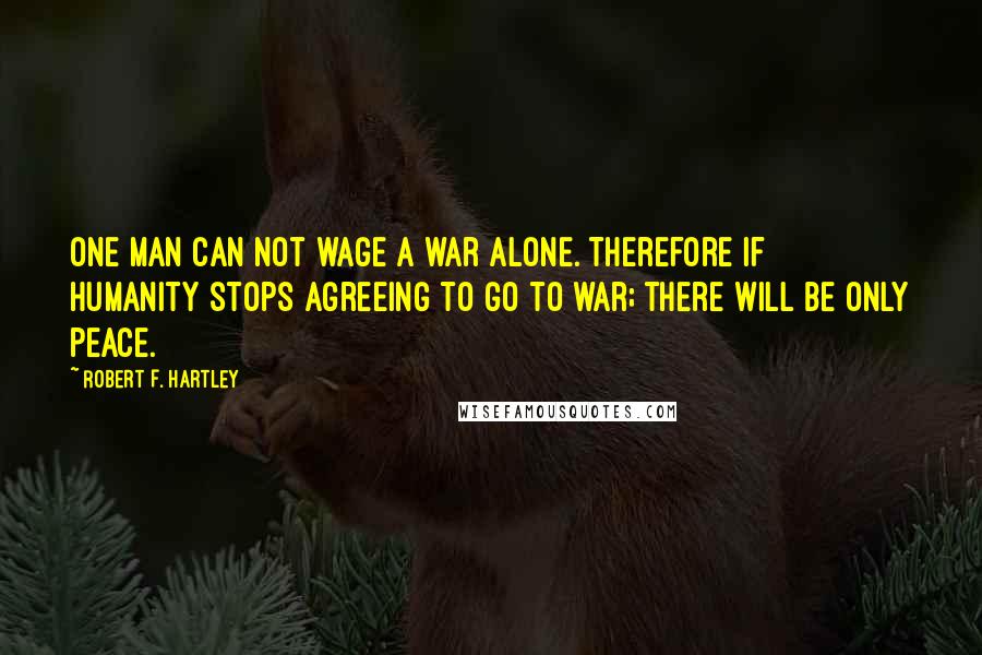 Robert F. Hartley Quotes: One man can not wage a war alone. Therefore if humanity stops agreeing to go to war; there will be only peace.