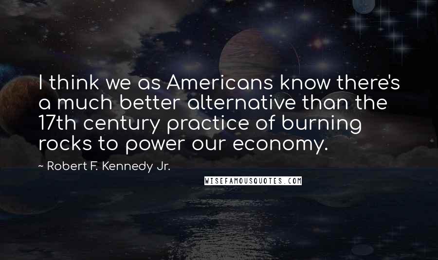 Robert F. Kennedy Jr. Quotes: I think we as Americans know there's a much better alternative than the 17th century practice of burning rocks to power our economy.