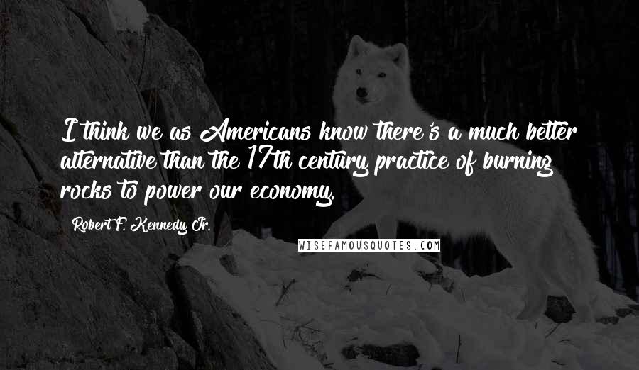 Robert F. Kennedy Jr. Quotes: I think we as Americans know there's a much better alternative than the 17th century practice of burning rocks to power our economy.