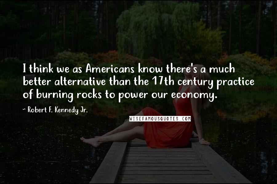 Robert F. Kennedy Jr. Quotes: I think we as Americans know there's a much better alternative than the 17th century practice of burning rocks to power our economy.