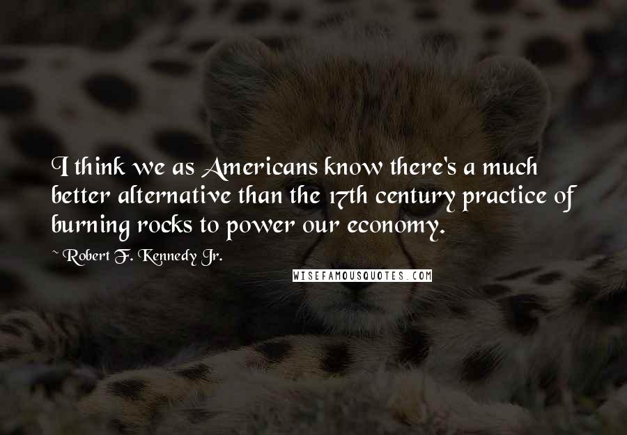 Robert F. Kennedy Jr. Quotes: I think we as Americans know there's a much better alternative than the 17th century practice of burning rocks to power our economy.