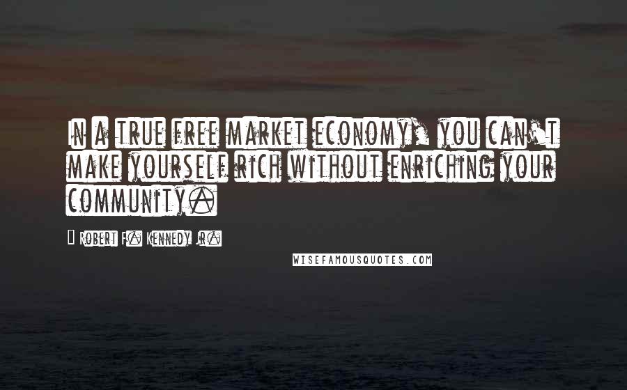 Robert F. Kennedy Jr. Quotes: In a true free market economy, you can't make yourself rich without enriching your community.