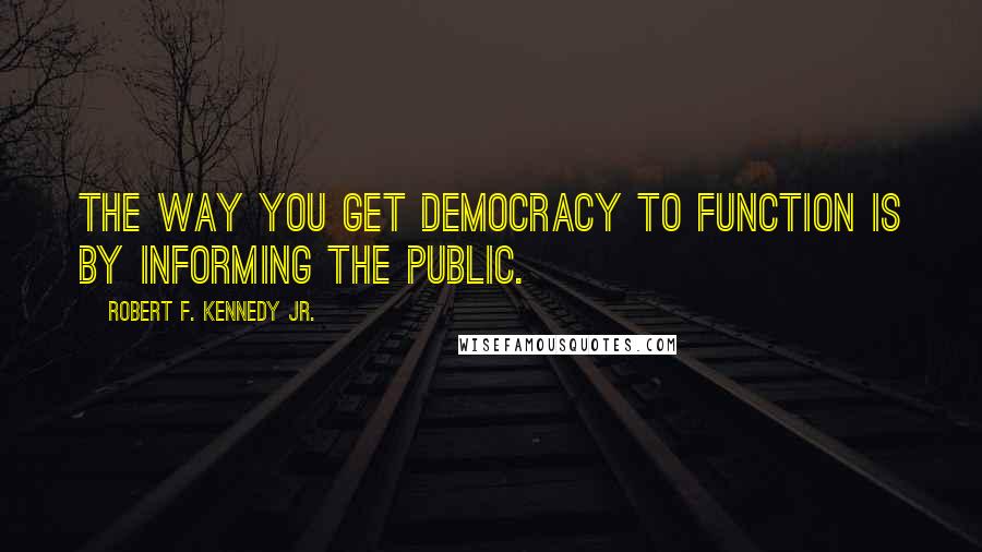 Robert F. Kennedy Jr. Quotes: The way you get democracy to function is by informing the public.