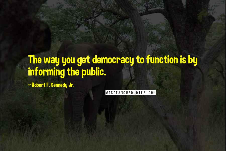 Robert F. Kennedy Jr. Quotes: The way you get democracy to function is by informing the public.