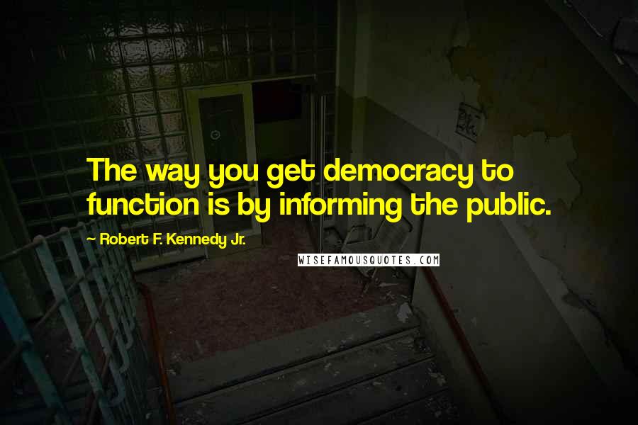 Robert F. Kennedy Jr. Quotes: The way you get democracy to function is by informing the public.