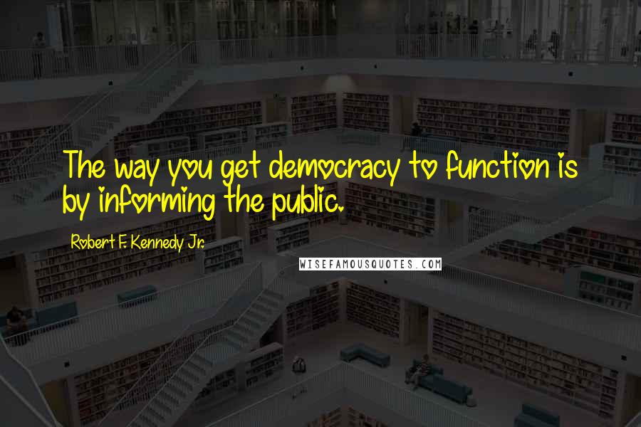 Robert F. Kennedy Jr. Quotes: The way you get democracy to function is by informing the public.