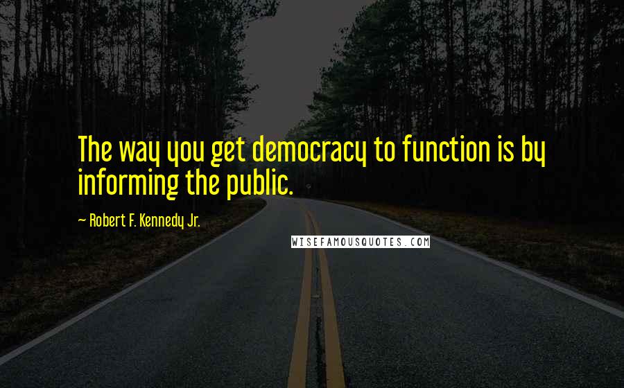 Robert F. Kennedy Jr. Quotes: The way you get democracy to function is by informing the public.