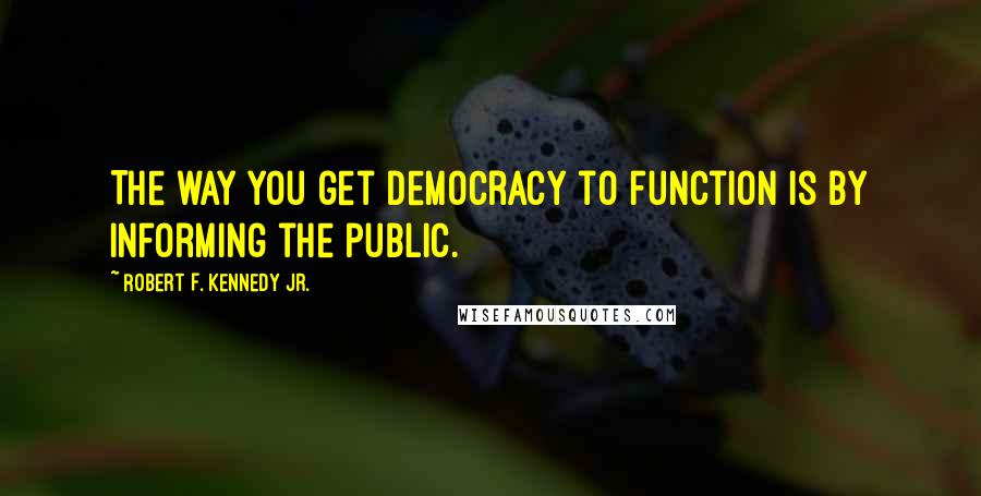 Robert F. Kennedy Jr. Quotes: The way you get democracy to function is by informing the public.