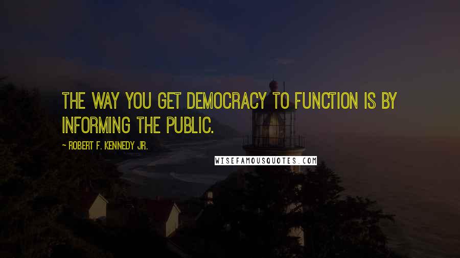 Robert F. Kennedy Jr. Quotes: The way you get democracy to function is by informing the public.