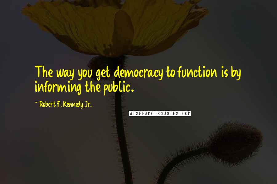 Robert F. Kennedy Jr. Quotes: The way you get democracy to function is by informing the public.