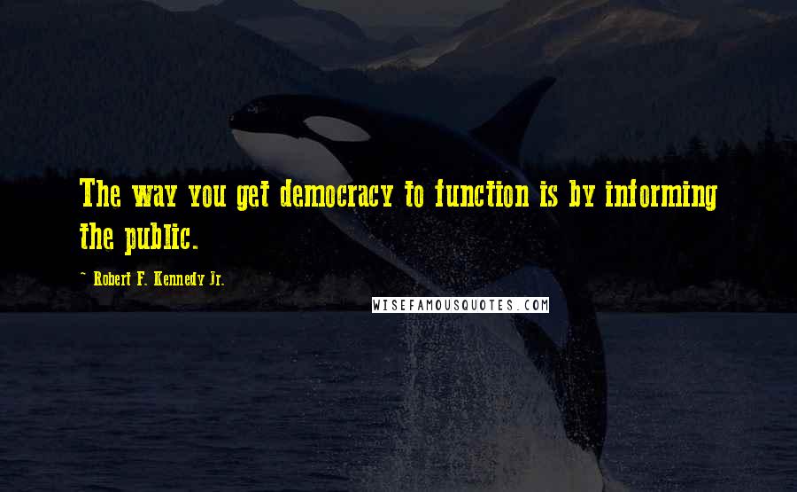 Robert F. Kennedy Jr. Quotes: The way you get democracy to function is by informing the public.