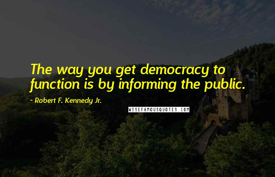 Robert F. Kennedy Jr. Quotes: The way you get democracy to function is by informing the public.