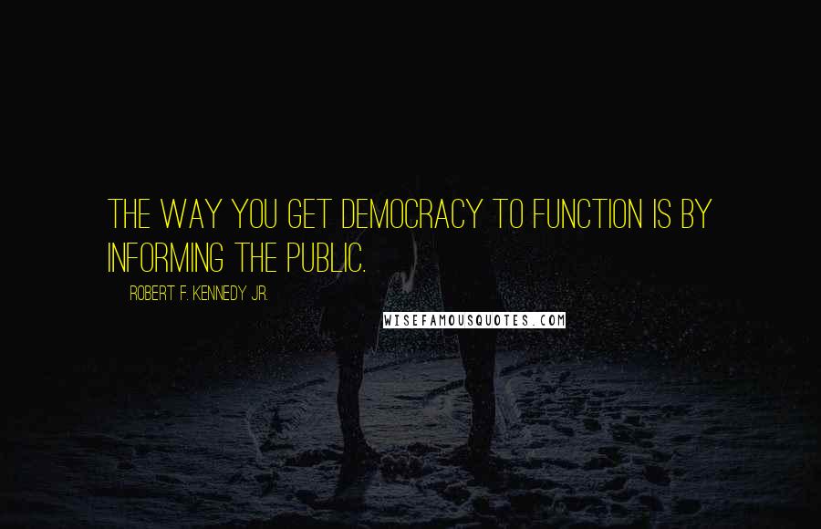 Robert F. Kennedy Jr. Quotes: The way you get democracy to function is by informing the public.