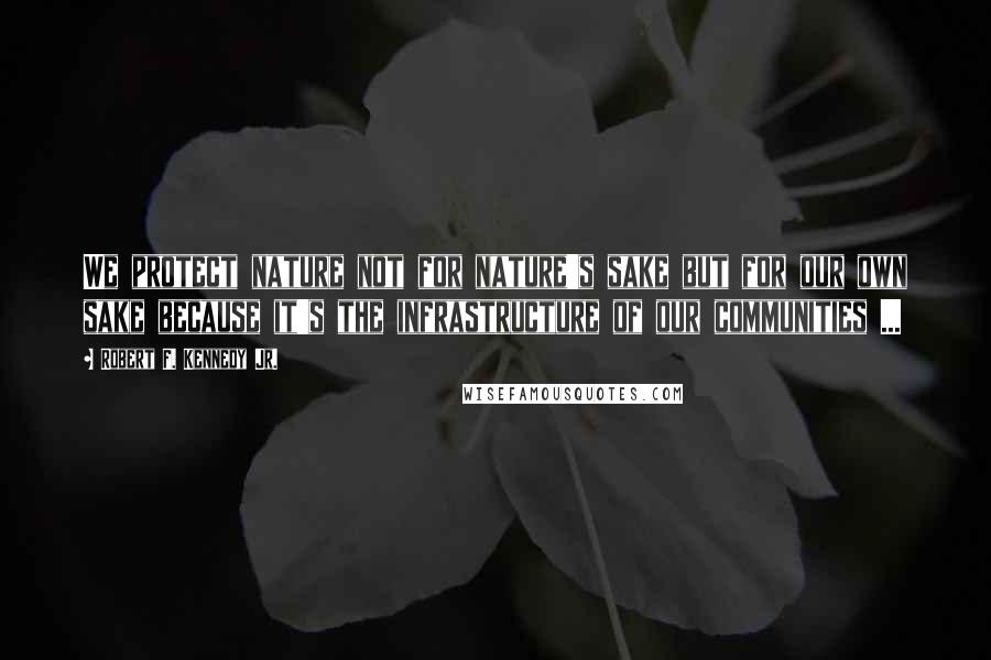 Robert F. Kennedy Jr. Quotes: We protect nature not for nature's sake but for our own sake because it's the infrastructure of our communities ...