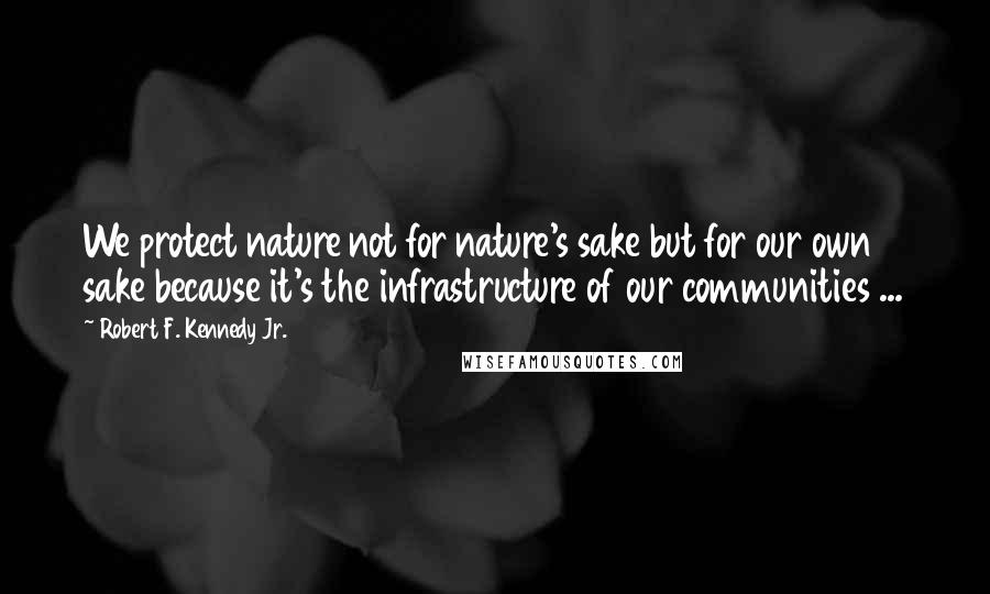 Robert F. Kennedy Jr. Quotes: We protect nature not for nature's sake but for our own sake because it's the infrastructure of our communities ...