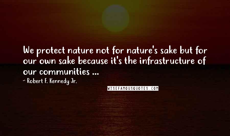 Robert F. Kennedy Jr. Quotes: We protect nature not for nature's sake but for our own sake because it's the infrastructure of our communities ...