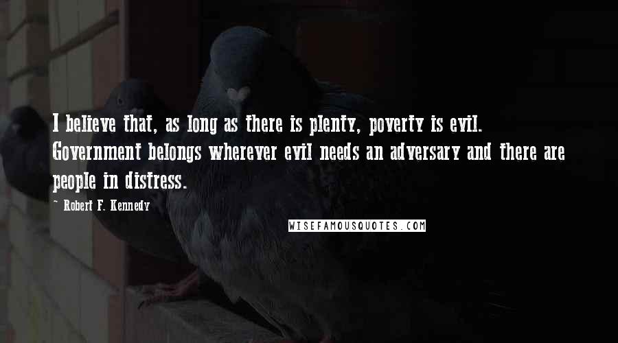 Robert F. Kennedy Quotes: I believe that, as long as there is plenty, poverty is evil. Government belongs wherever evil needs an adversary and there are people in distress.