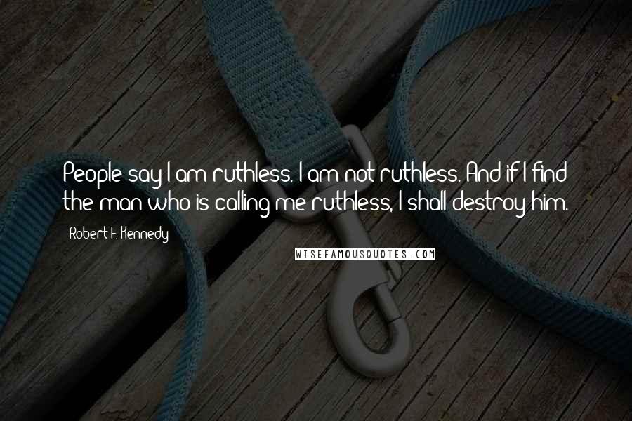 Robert F. Kennedy Quotes: People say I am ruthless. I am not ruthless. And if I find the man who is calling me ruthless, I shall destroy him.