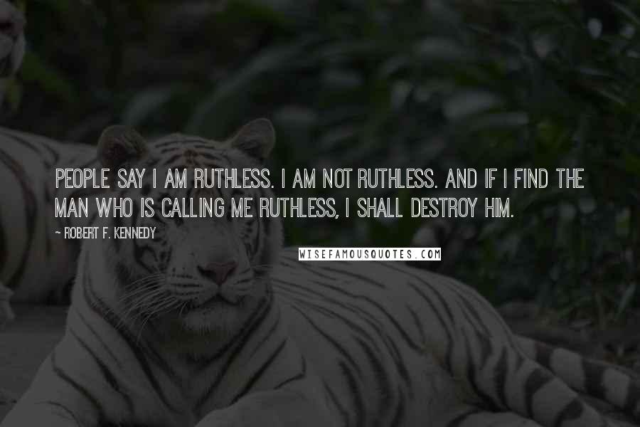 Robert F. Kennedy Quotes: People say I am ruthless. I am not ruthless. And if I find the man who is calling me ruthless, I shall destroy him.