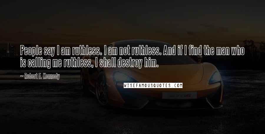 Robert F. Kennedy Quotes: People say I am ruthless. I am not ruthless. And if I find the man who is calling me ruthless, I shall destroy him.