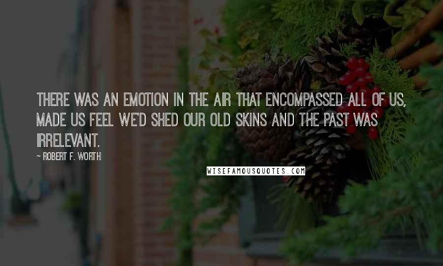 Robert F. Worth Quotes: There was an emotion in the air that encompassed all of us, made us feel we'd shed our old skins and the past was irrelevant.