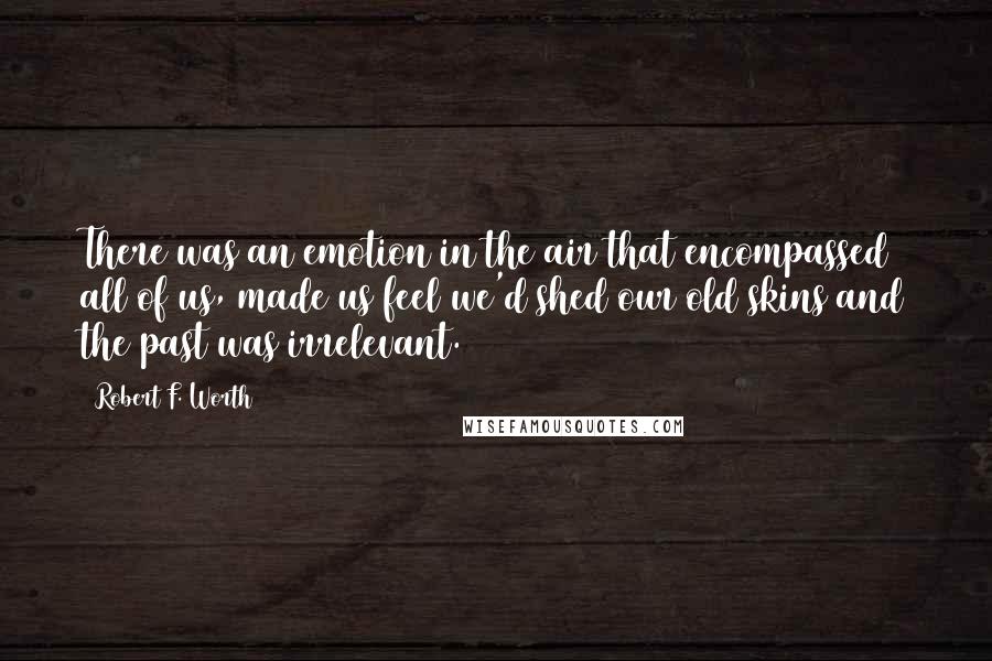 Robert F. Worth Quotes: There was an emotion in the air that encompassed all of us, made us feel we'd shed our old skins and the past was irrelevant.