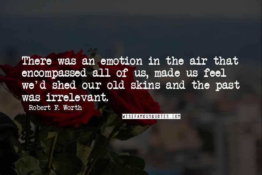 Robert F. Worth Quotes: There was an emotion in the air that encompassed all of us, made us feel we'd shed our old skins and the past was irrelevant.