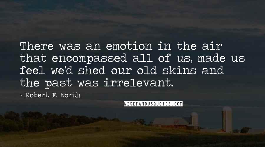 Robert F. Worth Quotes: There was an emotion in the air that encompassed all of us, made us feel we'd shed our old skins and the past was irrelevant.