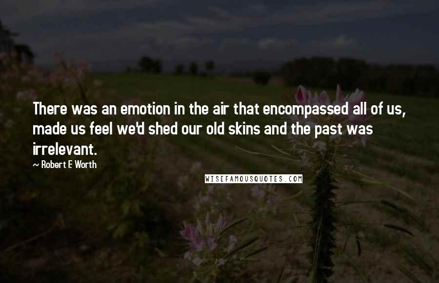 Robert F. Worth Quotes: There was an emotion in the air that encompassed all of us, made us feel we'd shed our old skins and the past was irrelevant.