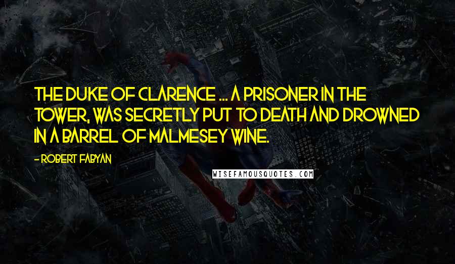 Robert Fabyan Quotes: The Duke of Clarence ... a prisoner in the Tower, was secretly put to death and drowned in a barrel of Malmesey wine.