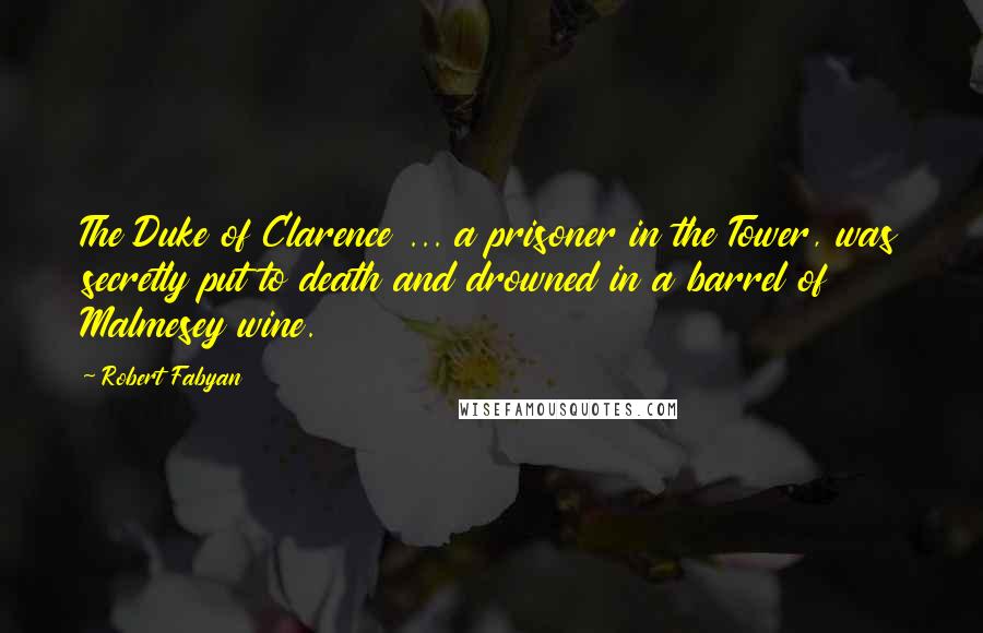 Robert Fabyan Quotes: The Duke of Clarence ... a prisoner in the Tower, was secretly put to death and drowned in a barrel of Malmesey wine.