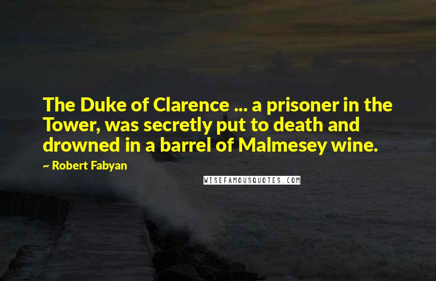 Robert Fabyan Quotes: The Duke of Clarence ... a prisoner in the Tower, was secretly put to death and drowned in a barrel of Malmesey wine.