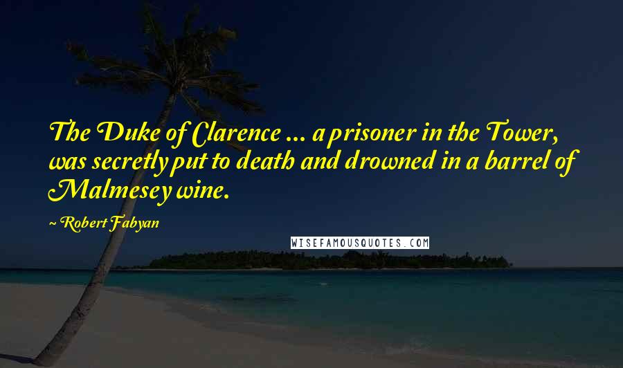 Robert Fabyan Quotes: The Duke of Clarence ... a prisoner in the Tower, was secretly put to death and drowned in a barrel of Malmesey wine.